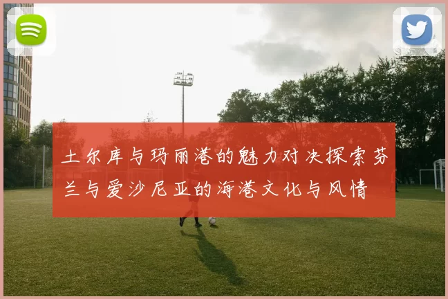 土尔库与玛丽港的魅力对决探索芬兰与爱沙尼亚的海港文化与风情