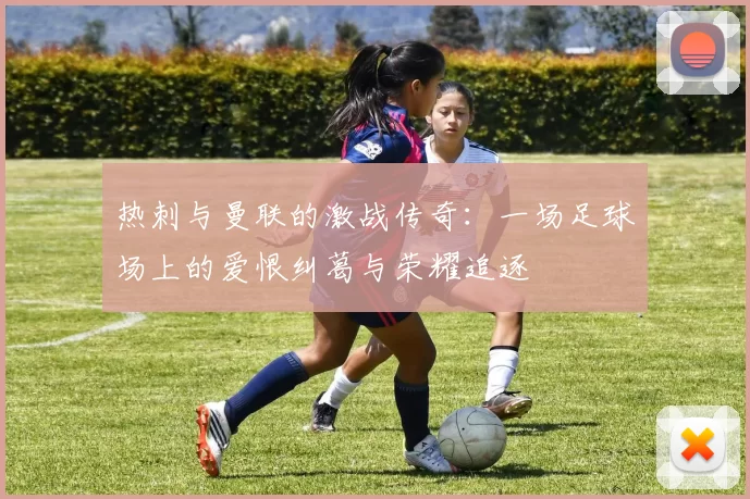 热刺与曼联的激战传奇：一场足球场上的爱恨纠葛与荣耀追逐