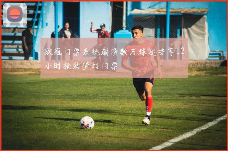 欧冠门票系统崩溃数万球迷苦等12小时抢购梦幻门票