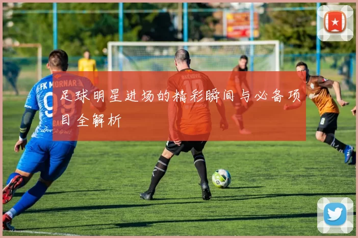 足球明星进场的精彩瞬间与必备项目全解析