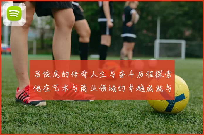 吕俊虎的传奇人生与奋斗历程探索他在艺术与商业领域的卓越成就与影响力