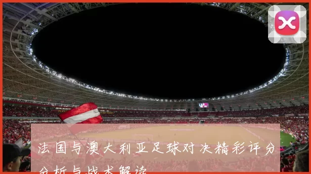 法国与澳大利亚足球对决精彩评分分析与战术解读