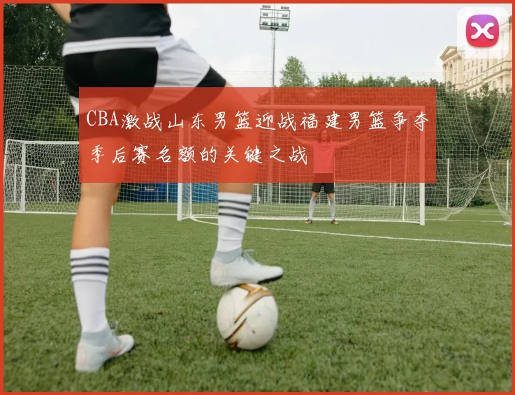CBA激战山东男篮迎战福建男篮争夺季后赛名额的关键之战
