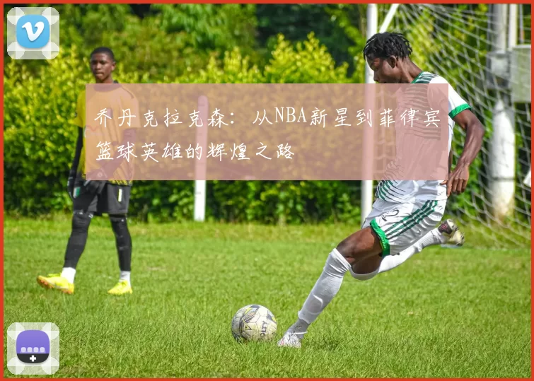 乔丹克拉克森：从NBA新星到菲律宾篮球英雄的辉煌之路