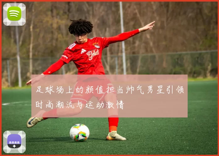 足球场上的颜值担当帅气男星引领时尚潮流与运动激情