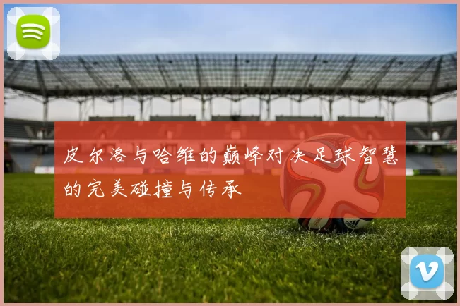 皮尔洛与哈维的巅峰对决足球智慧的完美碰撞与传承
