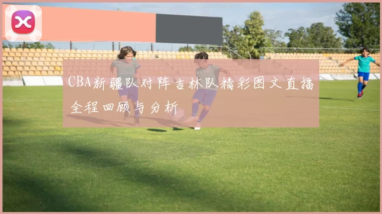 CBA新疆队对阵吉林队精彩图文直播全程回顾与分析