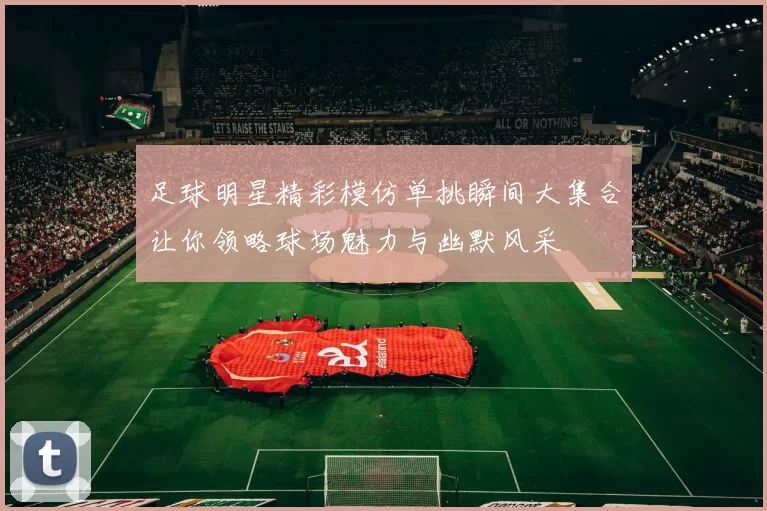 足球明星精彩模仿单挑瞬间大集合让你领略球场魅力与幽默风采