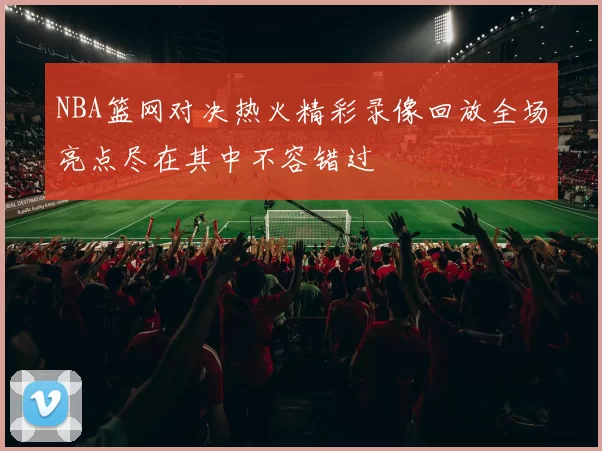 NBA篮网对决热火精彩录像回放全场亮点尽在其中不容错过