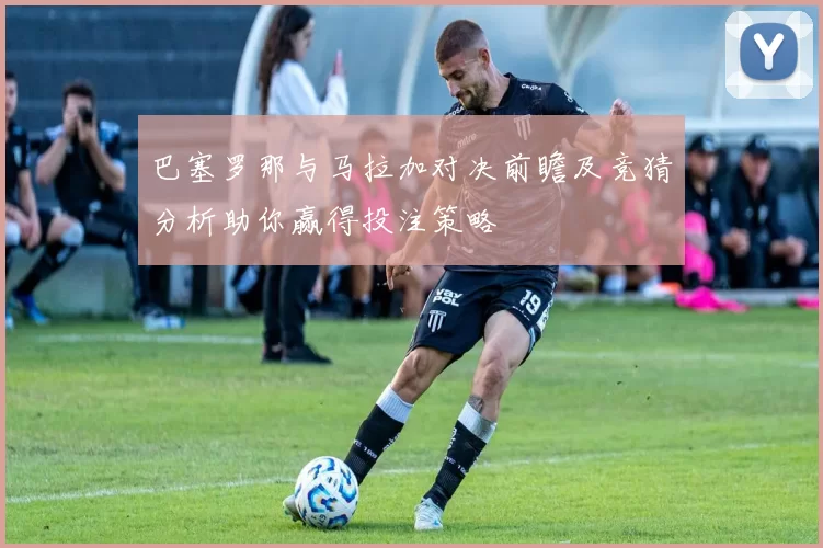 巴塞罗那与马拉加对决前瞻及竞猜分析助你赢得投注策略